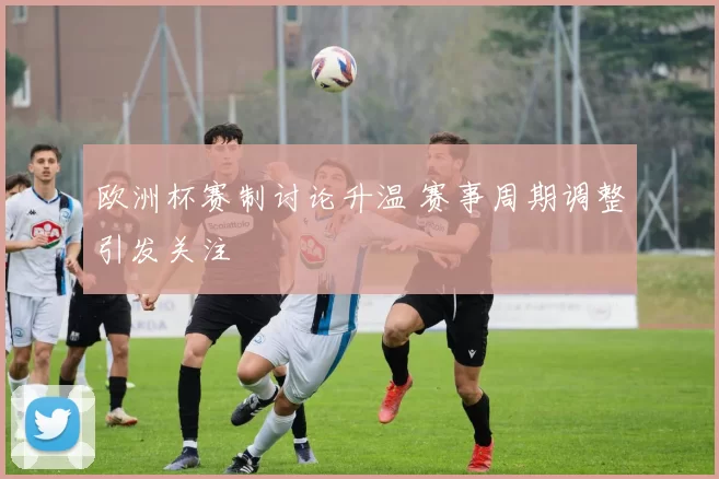 欧洲杯赛制讨论升温 赛事周期调整引发关注