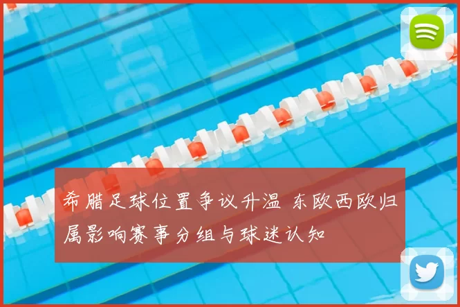 希腊足球位置争议升温 东欧西欧归属影响赛事分组与球迷认知