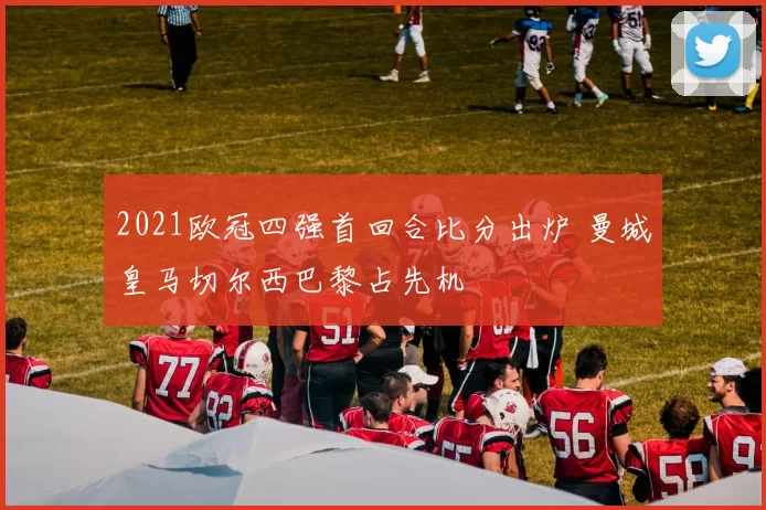 2021欧冠四强首回合比分出炉 曼城皇马切尔西巴黎占先机