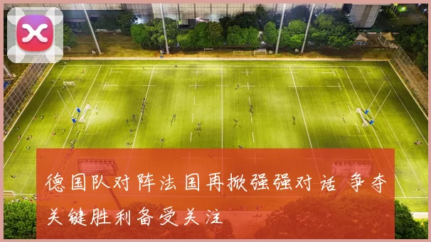 德国队对阵法国再掀强强对话 争夺关键胜利备受关注