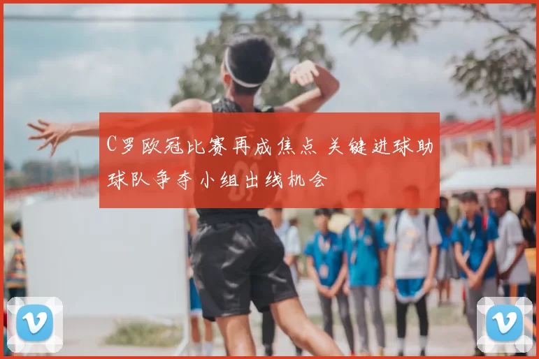C罗欧冠比赛再成焦点 关键进球助球队争夺小组出线机会
