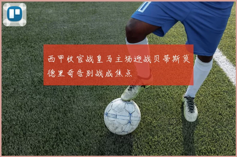 西甲收官战皇马主场迎战贝蒂斯莫德里奇告别战成焦点