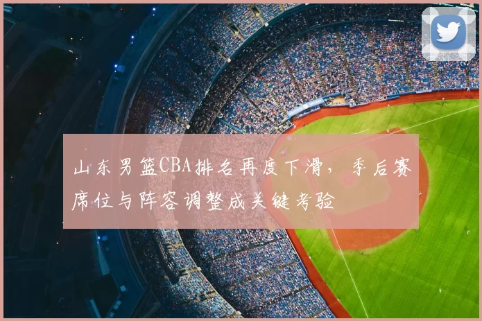 山东男篮CBA排名再度下滑，季后赛席位与阵容调整成关键考验
