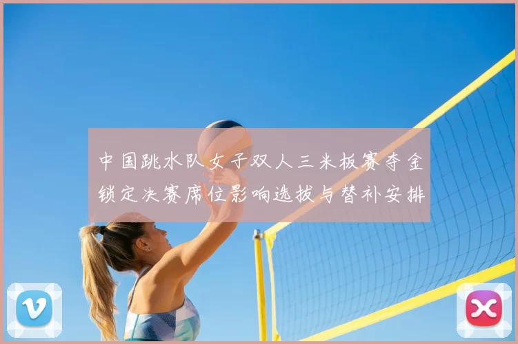 中国跳水队女子双人三米板赛夺金锁定决赛席位影响选拔与替补安排