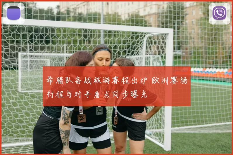 希腊队备战旅游赛程出炉 欧洲赛场行程与对手看点同步曝光