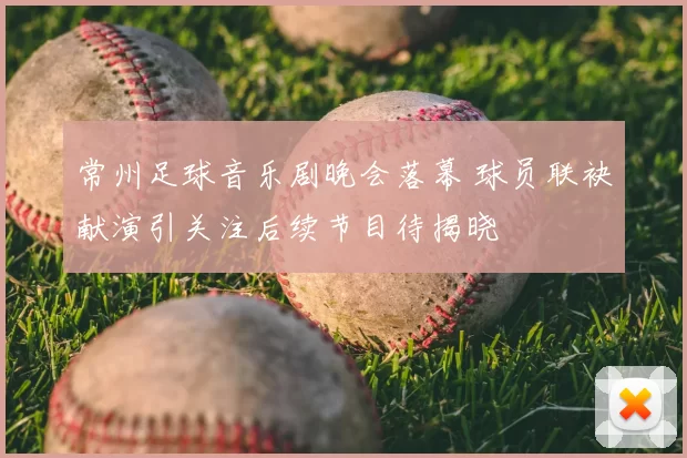 常州足球音乐剧晚会落幕 球员联袂献演引关注后续节目待揭晓
