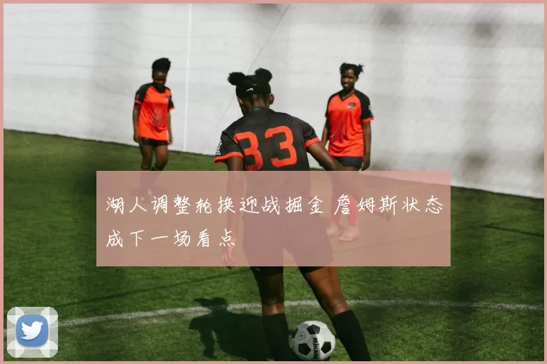 湖人调整轮换迎战掘金 詹姆斯状态成下一场看点