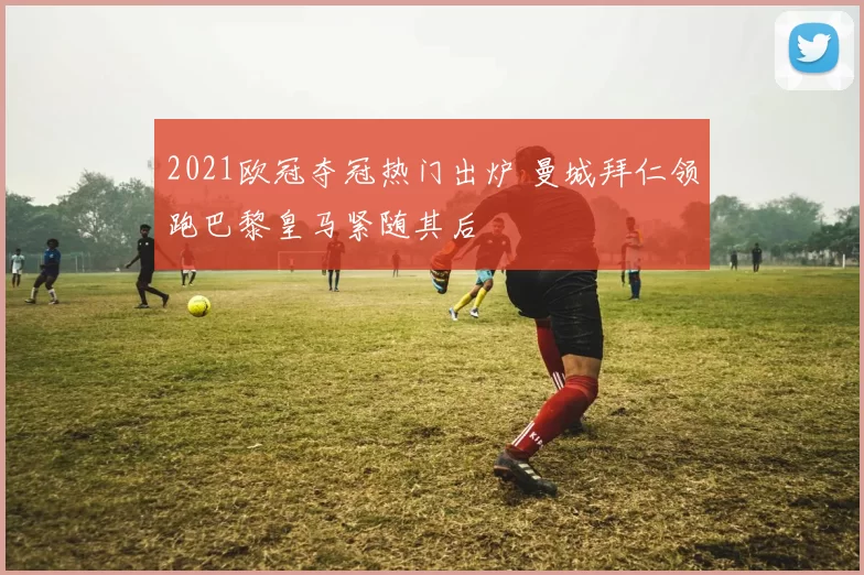 2021欧冠夺冠热门出炉 曼城拜仁领跑巴黎皇马紧随其后