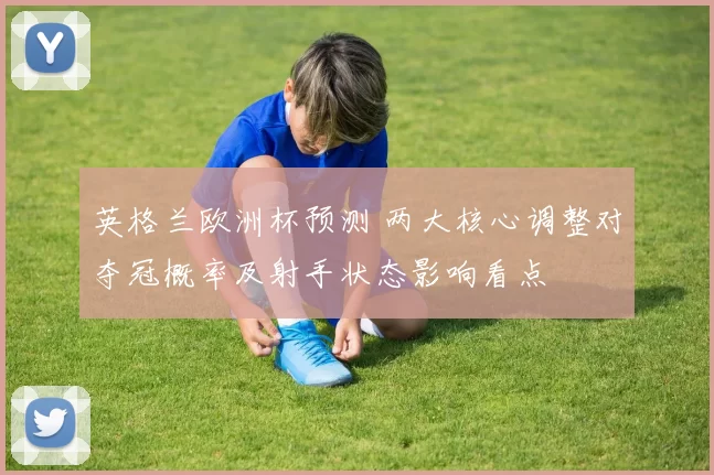 英格兰欧洲杯预测 两大核心调整对夺冠概率及射手状态影响看点