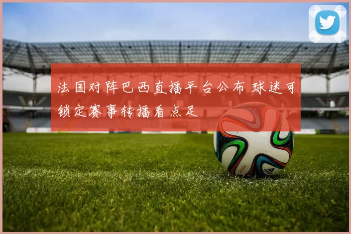 法国对阵巴西直播平台公布 球迷可锁定赛事转播看点足