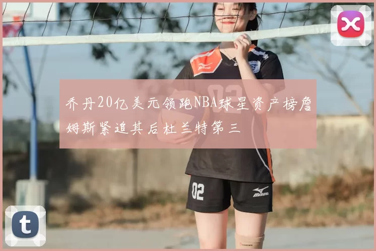 乔丹20亿美元领跑NBA球星资产榜詹姆斯紧追其后杜兰特第三