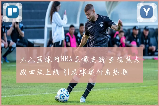 九八篮球网NBA录像更新 多场焦点战回放上线 引发球迷补看热潮