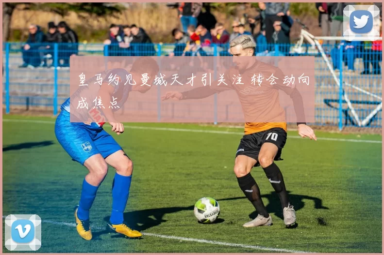 皇马约见曼城天才引关注 转会动向成焦点
