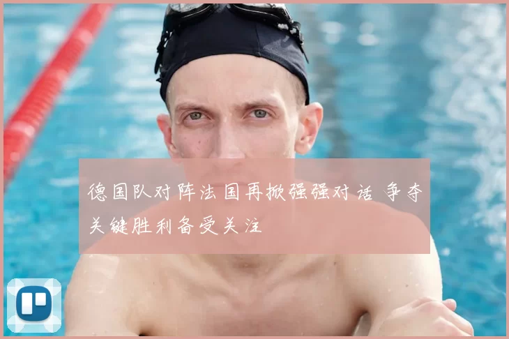 德国队对阵法国再掀强强对话 争夺关键胜利备受关注