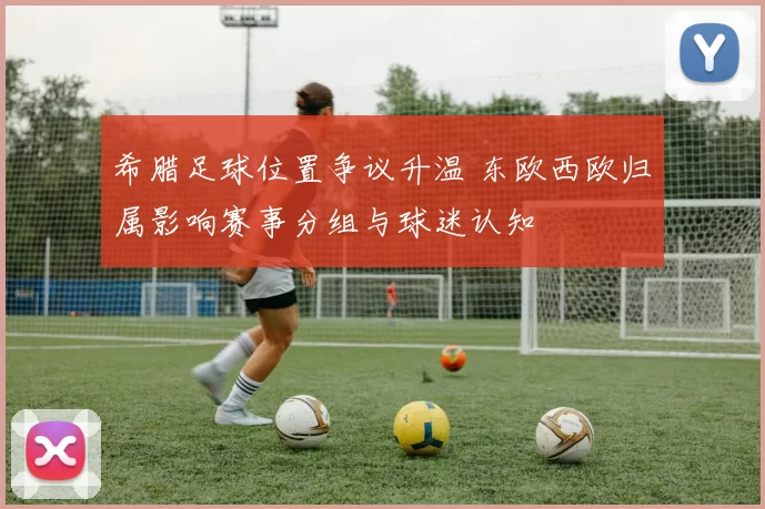 希腊足球位置争议升温 东欧西欧归属影响赛事分组与球迷认知