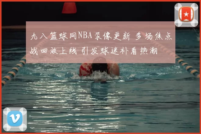九八篮球网NBA录像更新 多场焦点战回放上线 引发球迷补看热潮