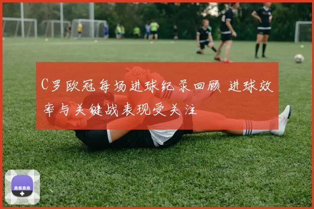 C罗欧冠每场进球纪录回顾 进球效率与关键战表现受关注