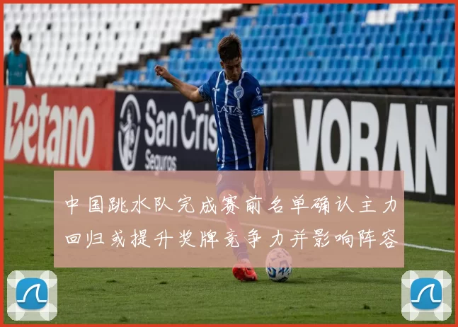 中国跳水队完成赛前名单确认主力回归或提升奖牌竞争力并影响阵容