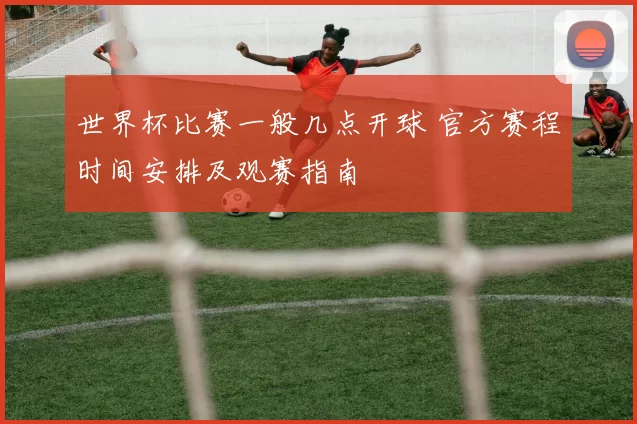 世界杯比赛一般几点开球 官方赛程时间安排及观赛指南