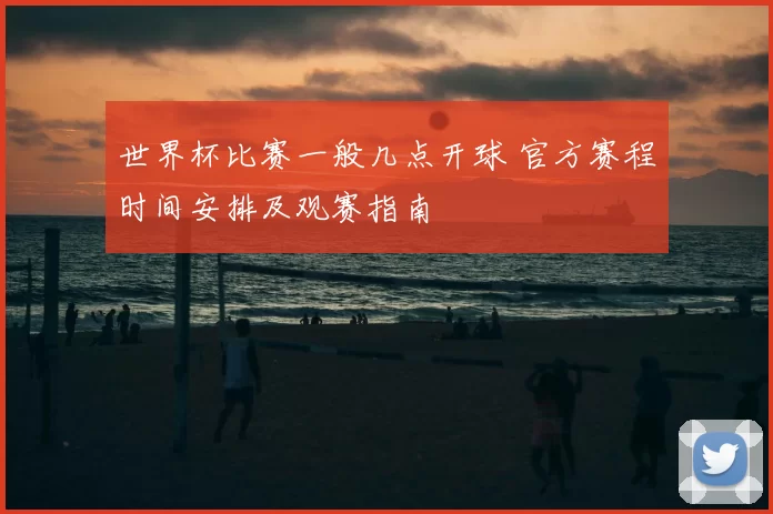 世界杯比赛一般几点开球 官方赛程时间安排及观赛指南