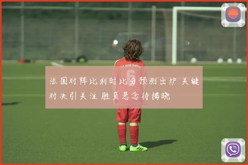 法国对阵比利时比分预测出炉 关键对决引关注 胜负悬念待揭晓