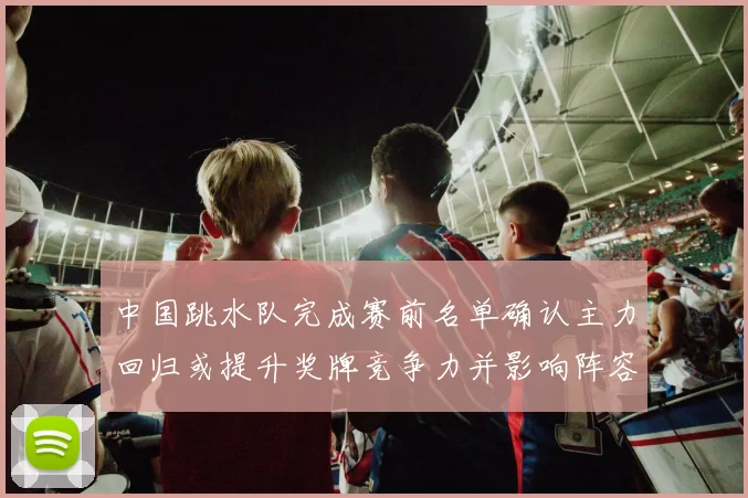 中国跳水队完成赛前名单确认主力回归或提升奖牌竞争力并影响阵容