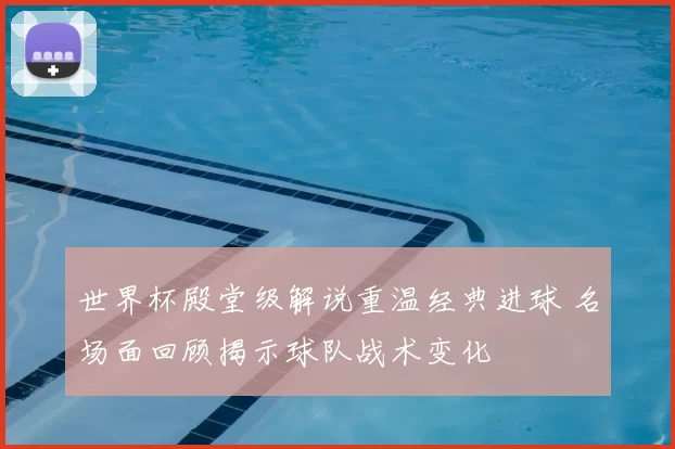 世界杯殿堂级解说重温经典进球 名场面回顾揭示球队战术变化