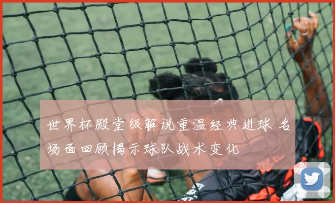 世界杯殿堂级解说重温经典进球 名场面回顾揭示球队战术变化