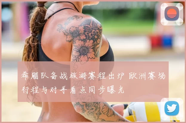 希腊队备战旅游赛程出炉 欧洲赛场行程与对手看点同步曝光