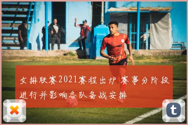 女排联赛2021赛程出炉 赛事分阶段进行并影响各队备战安排