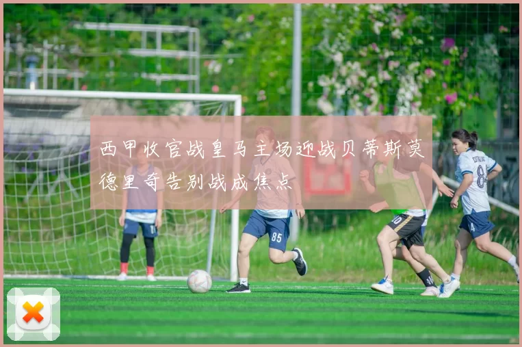 西甲收官战皇马主场迎战贝蒂斯莫德里奇告别战成焦点
